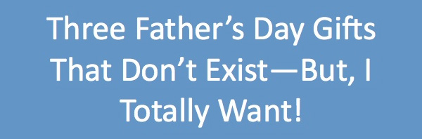 Three Father’s Day Gifts That Don’t Exist–But, I Totally Want!